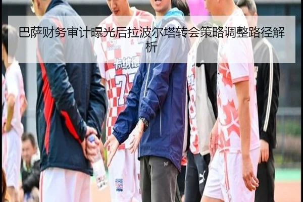 巴萨财务审计曝光后拉波尔塔转会策略调整路径解析