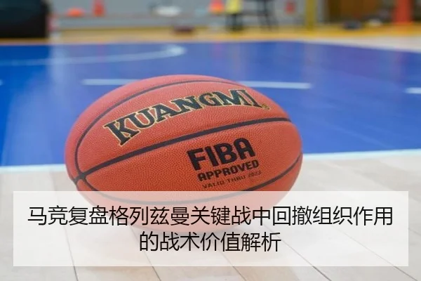 马竞复盘格列兹曼关键战中回撤组织作用的战术价值解析