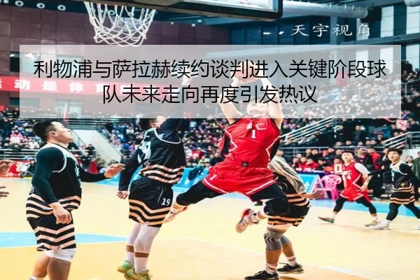 利物浦与萨拉赫续约谈判进入关键阶段球队未来走向再度引发热议
